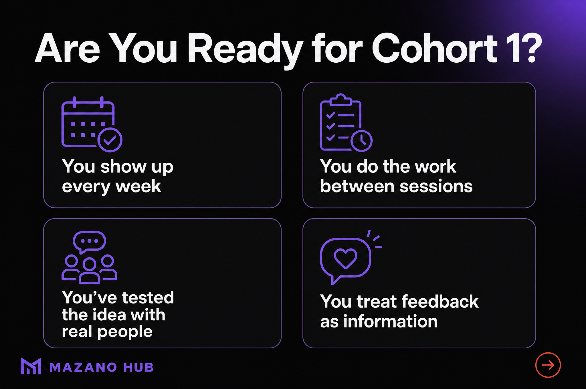 Are You Ready for Cohort 1?: You show up every week; You do the work between sessions; You've tested the idea with real people; You treat feedback as information.